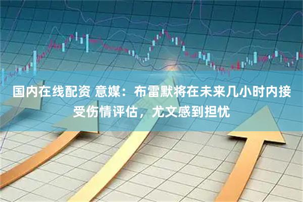国内在线配资 意媒：布雷默将在未来几小时内接受伤情评估，尤文感到担忧