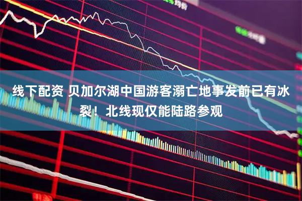 线下配资 贝加尔湖中国游客溺亡地事发前已有冰裂！北线现仅能陆路参观