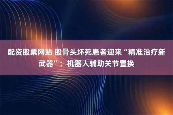 配资股票网站 股骨头坏死患者迎来“精准治疗新武器”：机器人辅助关节置换