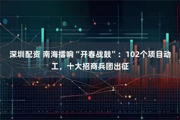 深圳配资 南海擂响“开春战鼓”：102个项目动工，十大招商兵团出征