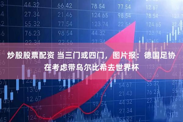 炒股股票配资 当三门或四门，图片报：德国足协在考虑带乌尔比希去世界杯
