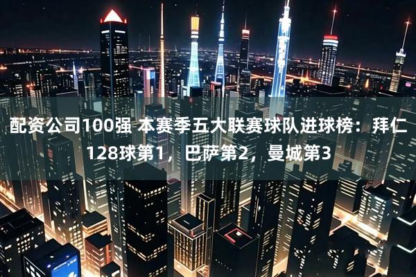配资公司100强 本赛季五大联赛球队进球榜：拜仁128球第1，巴萨第2，曼城第3