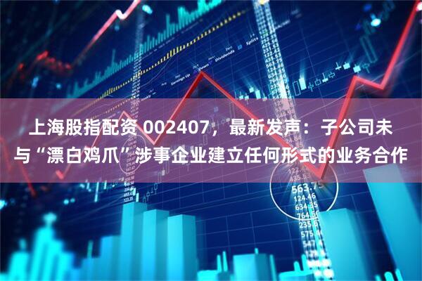 上海股指配资 002407，最新发声：子公司未与“漂白鸡爪”涉事企业建立任何形式的业务合作