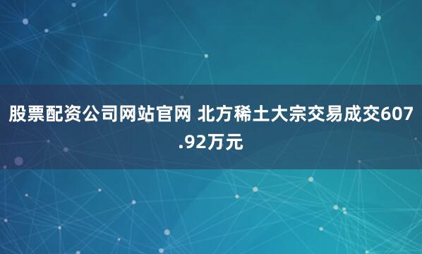 股票配资公司网站官网 北方稀土大宗交易成交607.92万元
