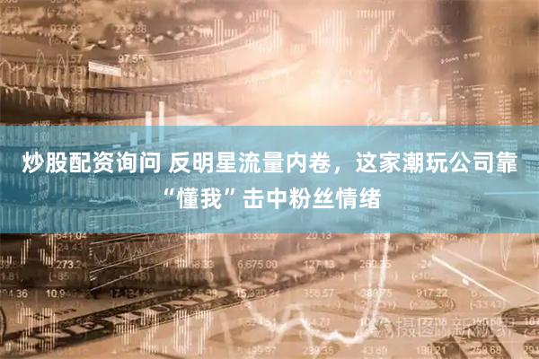 炒股配资询问 反明星流量内卷，这家潮玩公司靠“懂我”击中粉丝情绪