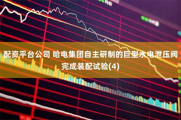 配资平台公司 哈电集团自主研制的巨型水电泄压阀完成装配试验(4)