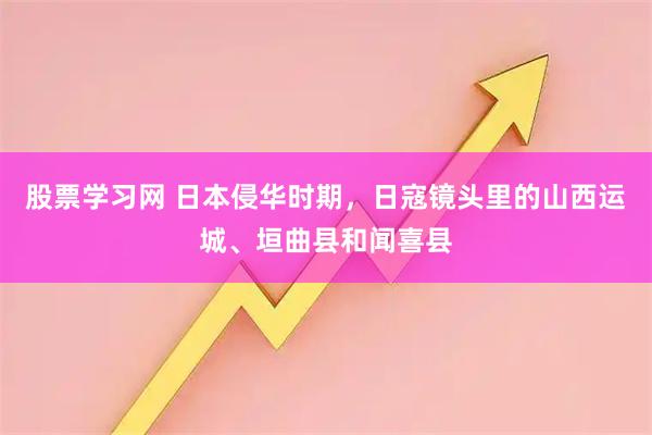 股票学习网 日本侵华时期，日寇镜头里的山西运城、垣曲县和闻喜县