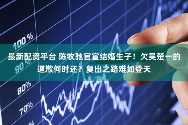 最新配资平台 陈牧驰官宣结婚生子！欠吴楚一的道歉何时还？复出之路难如登天