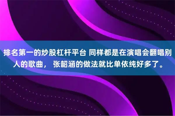 排名第一的炒股杠杆平台 同样都是在演唱会翻唱别人的歌曲， 张韶涵的做法就比单依纯好多了。