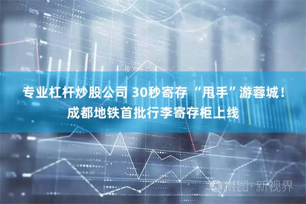 专业杠杆炒股公司 30秒寄存 “甩手”游蓉城！成都地铁首批行李寄存柜上线