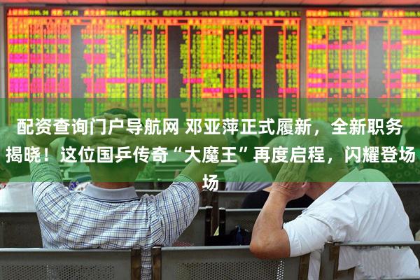 配资查询门户导航网 邓亚萍正式履新，全新职务揭晓！这位国乒传奇“大魔王”再度启程，闪耀登场