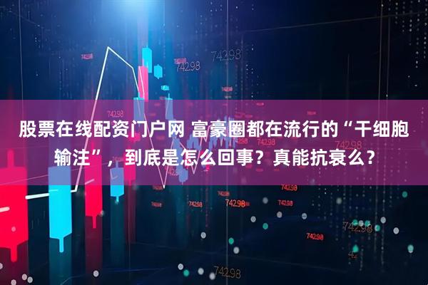 股票在线配资门户网 富豪圈都在流行的“干细胞输注”，到底是怎么回事？真能抗衰么？