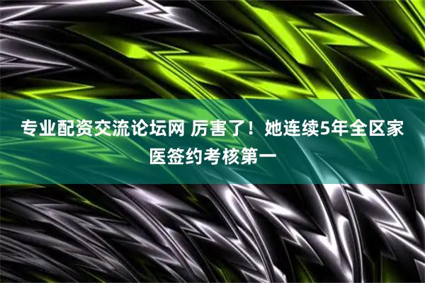 专业配资交流论坛网 厉害了！她连续5年全区家医签约考核第一