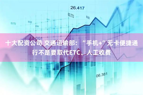 十大配资公司 交通运输部：“手机+”无卡便捷通行不是要取代ETC、人工收费