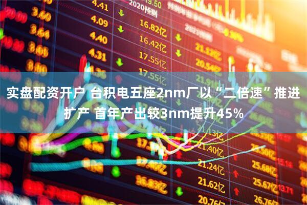实盘配资开户 台积电五座2nm厂以“二倍速”推进扩产 首年产出较3nm提升45%