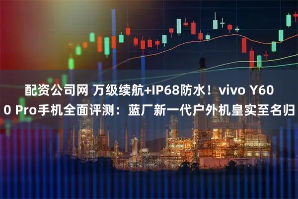 配资公司网 万级续航+IP68防水！vivo Y600 Pro手机全面评测：蓝厂新一代户外机皇实至名归