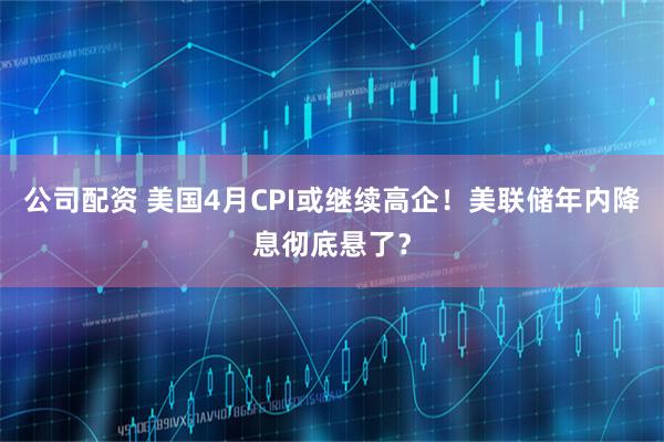 公司配资 美国4月CPI或继续高企！美联储年内降息彻底悬了？