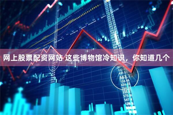 网上股票配资网站 这些博物馆冷知识，你知道几个