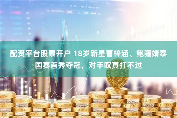 配资平台股票开户 18岁新星曹梓涵、鲍骊婧泰国赛首秀夺冠，对手叹真打不过