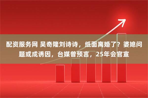 配资服务网 吴奇隆刘诗诗，纸面离婚了？婆媳问题或成诱因，台媒曾预言，25年会官宣