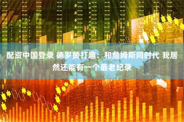 配资中国登录 德罗赞打趣：和詹姆斯同时代 我居然还能有一个最老纪录