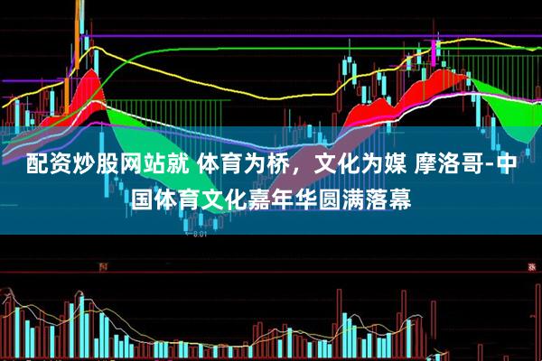 配资炒股网站就 体育为桥，文化为媒 摩洛哥-中国体育文化嘉年华圆满落幕