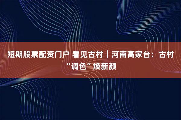 短期股票配资门户 看见古村｜河南高家台：古村“调色”焕新颜