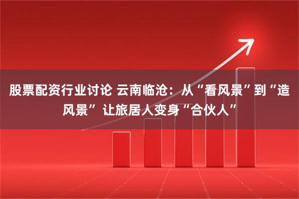 股票配资行业讨论 云南临沧：从“看风景”到“造风景” 让旅居人变身“合伙人”