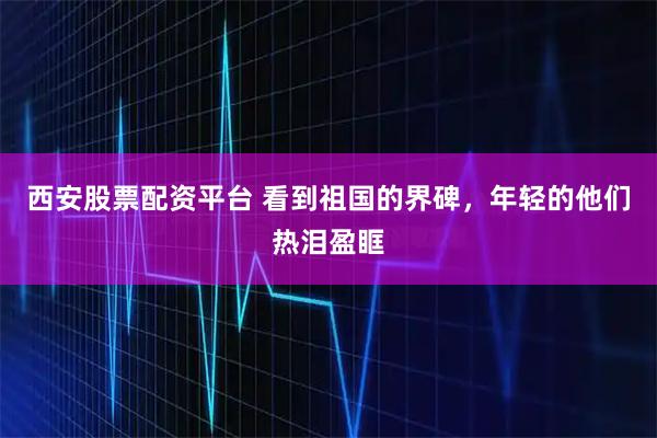 西安股票配资平台 看到祖国的界碑，年轻的他们热泪盈眶