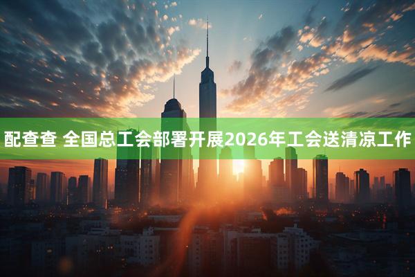 配查查 全国总工会部署开展2026年工会送清凉工作