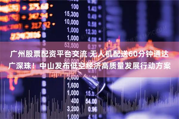 广州股票配资平台交流 无人机配送60分钟通达广深珠！中山发布低空经济高质量发展行动方案