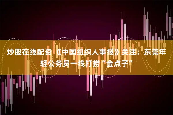 炒股在线配资 《中国组织人事报》关注：东莞年轻公务员一线打捞“金点子”
